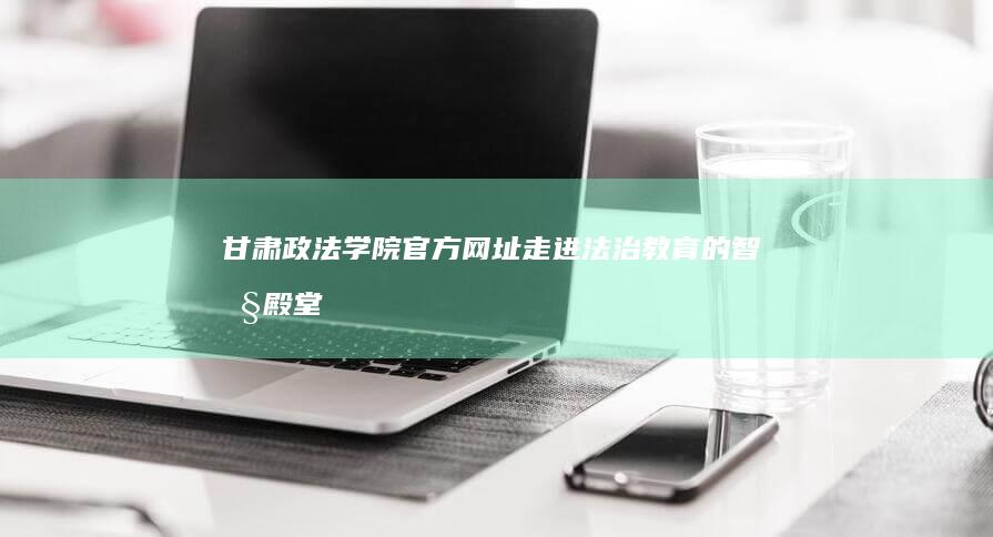 甘肃政法学院官方网址：走进法治教育的智慧殿堂